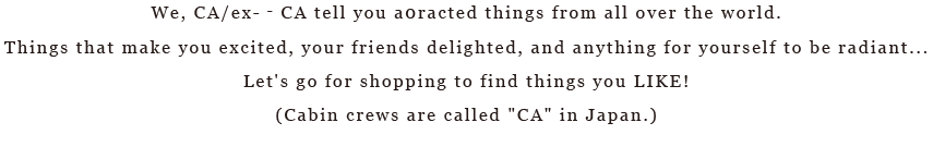 We, CA/ex-­‐CA tell you a0racted things from all over the world.Things that make you excited, your friends delighted, and anything for yourself to be radiant... Let's go for shopping to find things you LIKE!(Cabin crews are called 'CA' in Japan.)